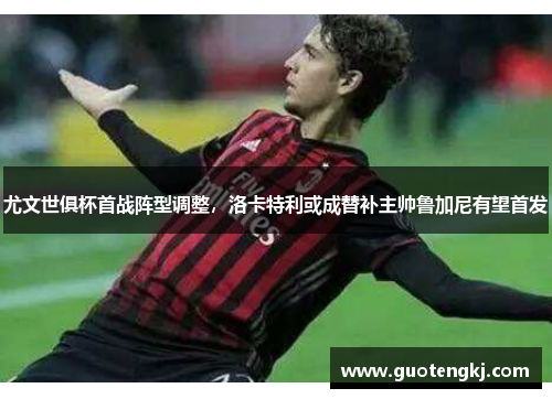 尤文世俱杯首战阵型调整，洛卡特利或成替补主帅鲁加尼有望首发